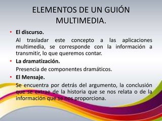 ELEMENTOS DE UN GUIÓN
             MULTIMEDIA.
• El discurso.
  Al trasladar este concepto a las aplicaciones
  multimedia, se corresponde con la información a
  transmitir, lo que queremos contar.
• La dramatización.
  Presencia de componentes dramáticos.
• El Mensaje.
  Se encuentra por detrás del argumento, la conclusión
  que se extrae de la historia que se nos relata o de la
  información que se nos proporciona.
 
