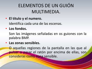 ELEMENTOS DE UN GUIÓN
            MULTIMEDIA.
• El titulo y el numero.
  Identifica cada una de las escenas.
• Los fondos.
  Son las imágenes señaladas en os guiones con la
  palabra BMP.
• Las zonas sensibles.
  O aquellas regiones de la pantalla en las que al
  pulsar o pasar el ratón por encima de ellas, son
  consideras como zona sensible.
 