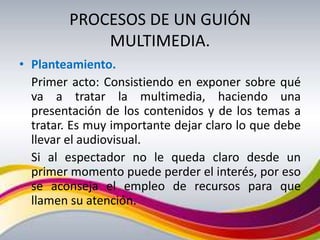 PROCESOS DE UN GUIÓN
             MULTIMEDIA.
• Planteamiento.
  Primer acto: Consistiendo en exponer sobre qué
  va a tratar la multimedia, haciendo una
  presentación de los contenidos y de los temas a
  tratar. Es muy importante dejar claro lo que debe
  llevar el audiovisual.
  Si al espectador no le queda claro desde un
  primer momento puede perder el interés, por eso
  se aconseja el empleo de recursos para que
  llamen su atención.
 