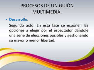 PROCESOS DE UN GUIÓN
            MULTIMEDIA.
• Desarrollo.
  Segundo acto: En esta fase se exponen las
  opciones a elegir por el espectador dándole
  una serie de elecciones posibles y gestionando
  su mayor o menor libertad.
 