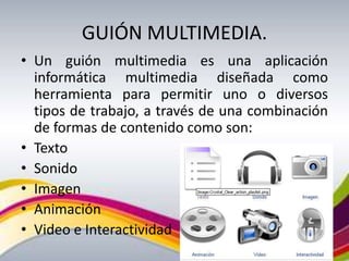 GUIÓN MULTIMEDIA.
• Un guión multimedia es una aplicación
  informática multimedia diseñada como
  herramienta para permitir uno o diversos
  tipos de trabajo, a través de una combinación
  de formas de contenido como son:
• Texto
• Sonido
• Imagen
• Animación
• Video e Interactividad
 