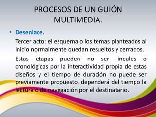 PROCESOS DE UN GUIÓN
             MULTIMEDIA.
• Desenlace.
  Tercer acto: el esquema o los temas planteados al
  inicio normalmente quedan resueltos y cerrados.
  Estas etapas pueden no ser lineales o
  cronológicas por la interactividad propia de estas
  diseños y el tiempo de duración no puede ser
  previamente propuesto, dependerá del tiempo la
  lectura o de navegación por el destinatario.
 