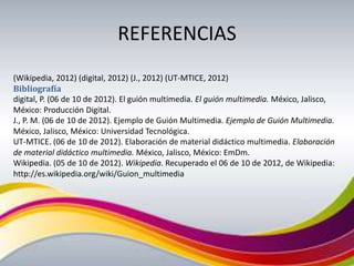 REFERENCIAS
(Wikipedia, 2012) (digital, 2012) (J., 2012) (UT-MTICE, 2012)
Bibliografía
digital, P. (06 de 10 de 2012). El guión multimedia. El guión multimedia. México, Jalisco,
México: Producción Digital.
J., P. M. (06 de 10 de 2012). Ejemplo de Guión Multimedia. Ejemplo de Guión Multimedia.
México, Jalisco, México: Universidad Tecnológica.
UT-MTICE. (06 de 10 de 2012). Elaboración de material didáctico multimedia. Elaboración
de material didáctico multimedia. México, Jalisco, México: EmDm.
Wikipedia. (05 de 10 de 2012). Wikipedia. Recuperado el 06 de 10 de 2012, de Wikipedia:
http://es.wikipedia.org/wiki/Guion_multimedia
 