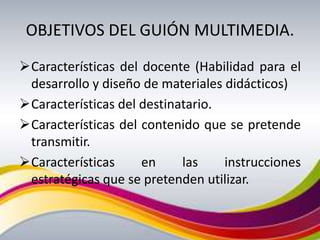 OBJETIVOS DEL GUIÓN MULTIMEDIA.
Características del docente (Habilidad para el
 desarrollo y diseño de materiales didácticos)
Características del destinatario.
Características del contenido que se pretende
 transmitir.
Características     en     las    instrucciones
 estratégicas que se pretenden utilizar.
 