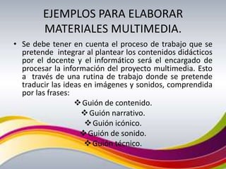 EJEMPLOS PARA ELABORAR
        MATERIALES MULTIMEDIA.
• Se debe tener en cuenta el proceso de trabajo que se
  pretende integrar al plantear los contenidos didácticos
  por el docente y el informático será el encargado de
  procesar la información del proyecto multimedia. Esto
  a través de una rutina de trabajo donde se pretende
  traducir las ideas en imágenes y sonidos, comprendida
  por las frases:
                   Guión de contenido.
                     Guión narrativo.
                      Guión icónico.
                     Guión de sonido.
                      Guión técnico.
 