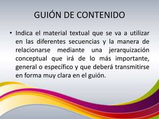 GUIÓN DE CONTENIDO
• Indica el material textual que se va a utilizar
  en las diferentes secuencias y la manera de
  relacionarse mediante una jerarquización
  conceptual que irá de lo más importante,
  general o específico y que deberá transmitirse
  en forma muy clara en el guión.
 