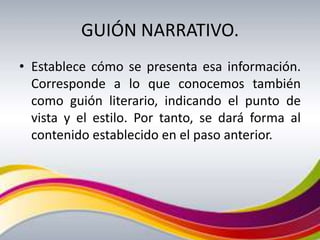 GUIÓN NARRATIVO.
• Establece cómo se presenta esa información.
  Corresponde a lo que conocemos también
  como guión literario, indicando el punto de
  vista y el estilo. Por tanto, se dará forma al
  contenido establecido en el paso anterior.
 