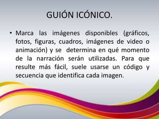 GUIÓN ICÓNICO.
• Marca las imágenes disponibles (gráficos,
  fotos, figuras, cuadros, imágenes de video o
  animación) y se determina en qué momento
  de la narración serán utilizadas. Para que
  resulte más fácil, suele usarse un código y
  secuencia que identifica cada imagen.
 