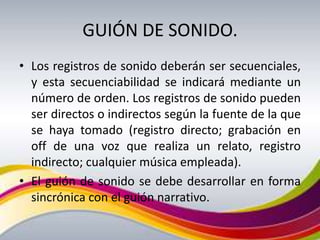 GUIÓN DE SONIDO.
• Los registros de sonido deberán ser secuenciales,
  y esta secuenciabilidad se indicará mediante un
  número de orden. Los registros de sonido pueden
  ser directos o indirectos según la fuente de la que
  se haya tomado (registro directo; grabación en
  off de una voz que realiza un relato, registro
  indirecto; cualquier música empleada).
• El guión de sonido se debe desarrollar en forma
  sincrónica con el guión narrativo.
 