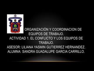 O ORGANIZACIÓN Y COORDINACION DE
EQUIPOS DE TRABAJO.
ACTIVIDAD 1. EL CONFLICTO Y LOS EQUIPOS DE
TRABAJO.
ASESOR: LILIANA YASMIN GUTIERREZ HERNANDEZ.
ALUMNA: SANDRA GUADALUPE GARCIA CARRILLO.
 