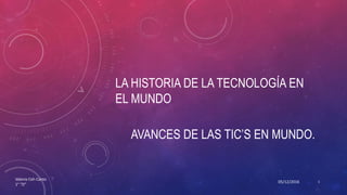 LA HISTORIA DE LA TECNOLOGÍA EN
EL MUNDO
AVANCES DE LAS TIC’S EN MUNDO.
05/12/2016
Valeria Ceh Canto
1° “D”
1
 