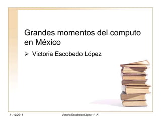Grandes momentos del computo 
en México 
 Victoria Escobedo López 
Victoria 11/12/2014 Escobedo López 1° "A" 
 