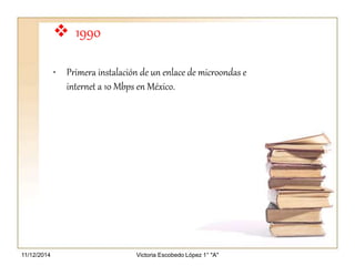  1990 
• Primera instalación de un enlace de microondas e 
internet a 10 Mbps en México. 
Victoria 11/12/2014 Escobedo López 1° "A" 
 