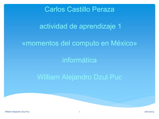 Carlos Castillo Peraza 
actividad de aprendizaje 1 
«momentos del computo en México» 
informática 
William Alejandro Dzul Puc 
William Alejandro Dzul Puc 1 08/12/2014 
 