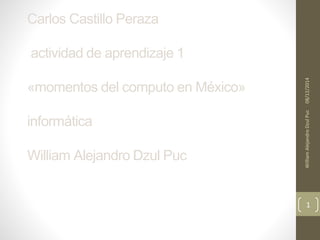 Carlos Castillo Peraza 
actividad de aprendizaje 1 
«momentos del computo en México» 
informática 
William Alejandro Dzul Puc 
William Alejandro Dzul Puc 08/12/2014 
1 
 