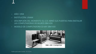 1
• AÑO: 1958
• INSTITUCIÓN: UNAM
• DESCRIPCIÓN DEL MOMENTO: EL CCE ABRIÓ SUS PUERTAS PARA INSTALAR
LAS COMPUTADORAS DE BULBOS IBM 650.
• MODELO DE COMPUTADORA SI HAY: IBM 650
 