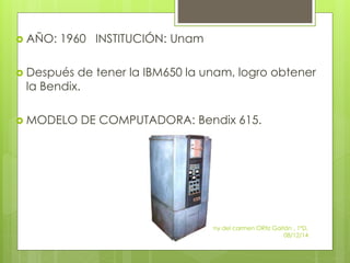  AÑO: 1960 INSTITUCIÓN: Unam 
 Después de tener la IBM650 la unam, logro obtener 
la Bendix. 
 MODELO DE COMPUTADORA: Bendix 615. 
Zuemy del carmen ORtiz Gaitán , 1ºD, 
08/12/14 
 