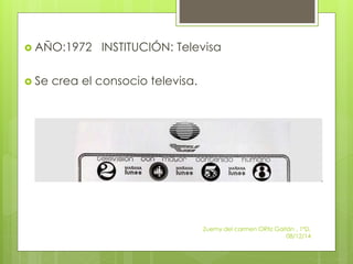  AÑO:1972 INSTITUCIÓN: Televisa 
 Se crea el consocio televisa. 
Zuemy del carmen ORtiz Gaitán , 1ºD, 
08/12/14 
 