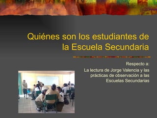 Quiénes son los estudiantes de la Escuela Secundaria Respecto a: La lectura de Jorge Valencia y las prácticas de observación a las Escuelas Secundarias 