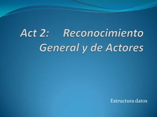 Act 2:     Reconocimiento General y de Actores Estructura datos 