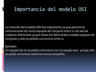 Importancia del modelo OSI


La creación del modelo OSI fue importante ya que permite la
comunicación de varios equipos de computo entre si. Así sea de
cualquier fabricante ya que antes los fabricantes creaban equipos de
computo y solo se podían comunicar entre si.

Ejemplo:
Un equipo Hp no se podía comunicar con un equipo acer ya que solo
se podía comunicar entre la misma compañía.
 