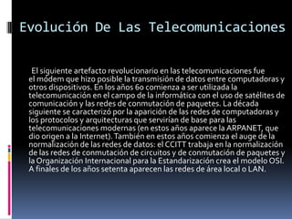 Evolución De Las Telecomunicaciones

  El siguiente artefacto revolucionario en las telecomunicaciones fue
 el módem que hizo posible la transmisión de datos entre computadoras y
 otros dispositivos. En los años 60 comienza a ser utilizada la
 telecomunicación en el campo de la informática con el uso de satélites de
 comunicación y las redes de conmutación de paquetes. La década
 siguiente se caracterizó por la aparición de las redes de computadoras y
 los protocolos y arquitecturas que servirían de base para las
 telecomunicaciones modernas (en estos años aparece la ARPANET, que
 dio origen a la Internet). También en estos años comienza el auge de la
 normalización de las redes de datos: el CCITT trabaja en la normalización
 de las redes de conmutación de circuitos y de conmutación de paquetes y
 la Organización Internacional para la Estandarización crea el modelo OSI.
 A finales de los años setenta aparecen las redes de área local o LAN.
 