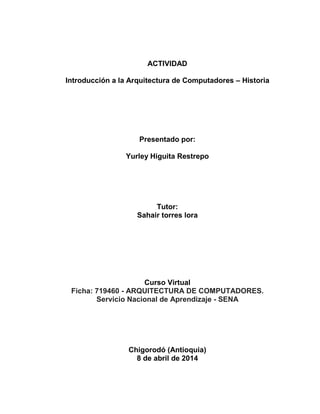 ACTIVIDAD
Introducción a la Arquitectura de Computadores – Historia
Presentado por:
Yurley Higuita Restrepo
Tutor:
Sahair torres lora
Curso Virtual
Ficha: 719460 - ARQUITECTURA DE COMPUTADORES.
Servicio Nacional de Aprendizaje - SENA
Chigorodó (Antioquia)
8 de abril de 2014
 