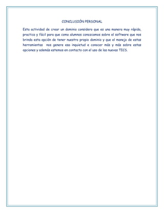 CONCLUSIÓN PERSONAL 
Esta actividad de crear un dominio considero que es una manera muy rápida, 
practica y fácil para que como alumnos conozcamos sobre el software que nos 
brinda esta opción de tener nuestro propio dominio y que el manejo de estas 
herramientas nos genere esa inquietud e conocer más y más sobre estas 
opciones y además estemos en contacto con el uso de las nuevas TICS. 
