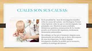 CUALES SON SUS CAUSAS:
• En la actualidad las áreas de investigación científica
sobre las causas del autismo son fisiológicas. Existen
varias hipótesis sobre las que se está investigando. Las
principales son: Afección en areas cerebrales,
disfunciones genéticas, consecuencias de los metales
pesados en el interior del organismo, intolerancias
alementarias asintomáticas.
• Sin embargo, no hay por el momento ninguna causa
determinante ni conclusiva que se derive del conjunto
de estas investigaciones. Es decir, ninguna
investigación científica ha podido, por el momento,
establecer la etiología del autismo.
 