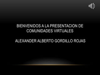 BIENVENIDOS A LA PRESENTACION DE
COMUNIDADES VIRTUALES
ALEXANDER ALBERTO GORDILLO ROJAS
 