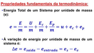 Propriedades fundamentais da termodinâmica:
• Energia Total de um Sistema por unidade de massa
(e):
𝒆 =
𝑬
𝒎
=
𝑼
𝒎
+
𝑬 𝒄
𝒎
+
𝑬 𝒑
𝒎
= 𝒖 + 𝒆 𝒄 + 𝒆 𝒑
• À variação de energia por unidade de massa de um
sistema é:
∆𝒆 = 𝒆 𝒔𝒂í𝒅𝒂 − 𝒆 𝒆𝒏𝒕𝒓𝒂𝒅𝒂 = 𝒆 𝒔 − 𝒆 𝒆
 
