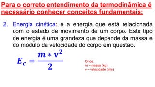 Para o correto entendimento da termodinâmica é
necessário conhecer conceitos fundamentais:
2. Energia cinética: é a energia que está relacionada
com o estado de movimento de um corpo. Este tipo
de energia é uma grandeza que depende da massa e
do módulo da velocidade do corpo em questão.
𝑬 𝒄 =
𝒎 ∗ 𝐯 𝟐
𝟐
Onde:
m – massa (kg)
v – velocidade (m/s)
 