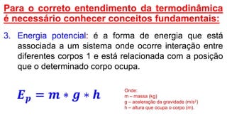 Para o correto entendimento da termodinâmica
é necessário conhecer conceitos fundamentais:
3. Energia potencial: é a forma de energia que está
associada a um sistema onde ocorre interação entre
diferentes corpos 1 e está relacionada com a posição
que o determinado corpo ocupa.
𝑬 𝒑 = 𝒎 ∗ 𝒈 ∗ 𝒉
Onde:
m – massa (kg)
g – aceleração da gravidade (m/s2)
h – altura que ocupa o corpo (m).
 