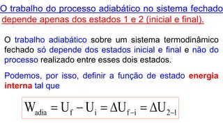 12ififadia UUUUW  
O trabalho adiabático sobre um sistema termodinâmico
fechado só depende dos estados inicial e final e não do
processo realizado entre esses dois estados.
O trabalho do processo adiabático no sistema fechado
depende apenas dos estados 1 e 2 (inicial e final).
Podemos, por isso, definir a função de estado energia
interna tal que
 