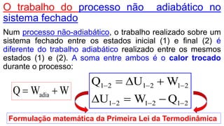 WWQ adia 
O trabalho do processo não adiabático no
sistema fechado
Num processo não-adiabático, o trabalho realizado sobre um
sistema fechado entre os estados inicial (1) e final (2) é
diferente do trabalho adiabático realizado entre os mesmos
estados (1) e (2). A soma entre ambos é o calor trocado
durante o processo:
212121
212121
QWU
WUQ




Formulação matemática da Primeira Lei da Termodinâmica
 