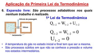 212121 UWQ  
0WQ 2121  
0U 21 
• A temperatura do gás no estado inicial e final tem que ser a mesma.
• São processos súbitos em que não se conhece a pressão e volume
nos estados intermediários.
6. Expansão livre: São processos adiabáticos nos quais
nenhum trabalho é realizado.
Aplicação da Primeira Lei da Termodinâmica
1a Lei da Termodinâmica
 