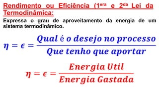Rendimento ou Eficiência (1era e 2da Lei da
Termodinâmica:
Expressa o grau de aproveitamento da energia de um
sistema termodinâmico.
𝜼 = 𝝐 =
𝑸𝒖𝒂𝒍 é 𝒐 𝒅𝒆𝒔𝒆𝒋𝒐 𝒏𝒐 𝒑𝒓𝒐𝒄𝒆𝒔𝒔𝒐
𝑸𝒖𝒆 𝒕𝒆𝒏𝒉𝒐 𝒒𝒖𝒆 𝒂𝒑𝒐𝒓𝒕𝒂𝒓
𝜼 = 𝝐 =
𝑬𝒏𝒆𝒓𝒈𝒊𝒂 𝑼𝒕𝒊𝒍
𝑬𝒏𝒆𝒓𝒈𝒊𝒂 𝑮𝒂𝒔𝒕𝒂𝒅𝒂
 