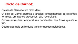Ciclo de Carnot:
O ciclo de Carnot é um ciclo ideal.
O ciclo de Carnot permite a análise termodinâmico de sistemas
térmicos, em que os processos, são reversíveis.
Ocorre entre dois temperaturas constantes dos focos quente e
frio.
Ocorre ademais entre duas transformações adiabáticas.
 