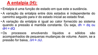 A entalpia (H):
• Entalpia é uma função de estado em que este a sustância.
• A variação da entalpia entre dois estados é independente do
caminho seguido para ir do estado inicial ao estado final.
• A variação da entalpia é igual ao calor fornecido ao sistema
quando a pressão é mantida constante. Ou seja, dh = dq ou
dH = dQ
• Os processos envolvendo líquidos e sólidos são
acompanhados de pequenas mudanças de volume. Assim, se a
pressão for baixa, H ≈ U.
 