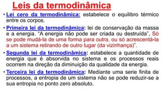 Leis da termodinâmica
• Lei cero da termodinâmica: estabelece o equilibro térmico
entre os corpos.
• Primeira lei da termodinâmica: lei de conservação da massa
e a energia. “A energia não pode ser criada ou destruída”, Só
se pode mudá-la de uma forma para outra, ou só acrescentá-la
a um sistema retirando de outro lugar (da vizinhança)”.
• Segunda lei da termodinâmica: estabelece a quantidade de
energia que é absorvida no sistema e os processos reais
ocorrem na direção da diminuição da qualidade da energia.
• Terceira lei da termodinâmica: Mediante uma serie finita de
processos, a entropia de um sistema não se pode reduzir-se a
sua entropia no ponto zero absoluto.
 