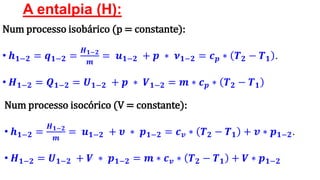 A entalpia (H):
Num processo isobárico (p = constante):
• 𝒉 𝟏−𝟐 = 𝒒 𝟏−𝟐 =
𝑯 𝟏−𝟐
𝒎
= 𝒖 𝟏−𝟐 + 𝒑 ∗ 𝝂 𝟏−𝟐 = 𝒄 𝒑 ∗ 𝑻 𝟐 − 𝑻 𝟏 .
• 𝑯 𝟏−𝟐 = 𝑸 𝟏−𝟐 = 𝑼 𝟏−𝟐 + 𝒑 ∗ 𝑽 𝟏−𝟐 = 𝒎 ∗ 𝒄 𝒑 ∗ 𝑻 𝟐 − 𝑻 𝟏
Num processo isocórico (V = constante):
• 𝒉 𝟏−𝟐 =
𝑯 𝟏−𝟐
𝒎
= 𝒖 𝟏−𝟐 + 𝝊 ∗ 𝒑 𝟏−𝟐 = 𝒄 𝒗 ∗ 𝑻 𝟐 − 𝑻 𝟏 + 𝒗 ∗ 𝒑 𝟏−𝟐.
• 𝑯 𝟏−𝟐 = 𝑼 𝟏−𝟐 + 𝑽 ∗ 𝒑 𝟏−𝟐 = 𝒎 ∗ 𝒄 𝒗 ∗ 𝑻 𝟐 − 𝑻 𝟏 + 𝑽 ∗ 𝒑 𝟏−𝟐
 