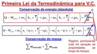 Primeira Lei da Termodinâmica para V.C.
dt
dE
gz
2
hmgz
2
hmWQ cv
s
2
s
sse
2
e
eeeixo 












vv
Conservação da energia (absoluta)
Conservação da massa
𝒎 𝒆𝒏𝒕𝒓𝒂𝒅𝒂 = 𝒎 𝒔𝒂í𝒅𝒂
dt
dE
gz
2
p+umgz
2
p+umWQ vc
s
2
s
sssse
2
e
eeeeeixo 












vv
Regime permanente
(não há variação de
propriedades ao
longo do tempo)
0
0
 