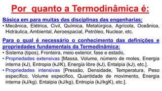Por quanto a Termodinâmica é:
Básica em para muitas das disciplinas das engenharias:
• Mecânica, Elétrica, Civil, Química, Metalúrgica, Agrícola, Oceânica,
Hidráulica, Ambiental, Aeroespacial, Petróleo, Nuclear, etc.
Para o qual é necessário o conhecimento das definições e
propriedades fundamentais da Termodinâmica:
• Sistema (tipos), Fronteira, meio exterior, fase e estado,
• Propriedades extensivas [Massa, Volume, número de moles, Energia
interna (kJ), Entropia (kJ/K), Energia libre (kJ), Entalpia (kJ), etc.].
• Propriedades intensivas [Pressão, Densidade, Temperatura, Peso
específico, Volume especifico, Quantidade de movimento, Energia
interna (kJ/kg). Entalpia (kJ/kg), Entropia (kJ/kgK), etc.].
 