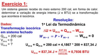 Exercício 1:
Um sistema gasoso recebe do meio externo 200 cal, em forma de calor.
determinar a variação de energia interna (J e BTU) se a transformação
que acontece é isocórica.
Resolução:
1a Lei da Termodinâmica
∆U = Um-s = Qm-s – Wm-s
𝑾 𝒎−𝒔 = 𝑷 ∗ 𝑽 𝒎−𝒔
Um-s = Qm-s = 200 cal = 4,1867 * 200 = 837,34 J
Um-s = 837,34 J =
𝟖𝟑𝟕,𝟑𝟒
𝟏𝟎𝟓𝟓,𝟎𝟔
= 0,7936 BTU
→ Wm-s = 0
Dados:
Transformação isocórica
em sistema fechado
Qm-s = 200 cal
Vm-s = 0
Um-s = ?
 