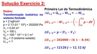 Solução Exercício 2:
Dados:
Transformação isobárica no
sistema fechado
p = 2 kgf/cm2
p = 2 *(1,01 * 105) = 202000 Pa
V1 = 0,04 m3
V2 = 100 L
V2 = 100 * 10-3 = 0,1 m3
Q1-2 = 0 (sistema isolado)
U1-2 = ?
Primeira Lei da Termodinâmica
∆U1-2 = Q1-2 – W1-2 = – W1-2
∆𝑼 𝟏−𝟐= −𝑾 𝟏−𝟐= − −
𝑽𝟏
𝑽𝟐
𝒑 ∗ 𝒅𝑽
∆𝑼 𝟏−𝟐= 𝒑 ∗ 𝑽 𝟐 − 𝑽 𝟏
∆𝑼 𝟏−𝟐= 𝟐𝟎𝟐𝟎𝟎𝟎 ∗ 𝟎, 𝟏 − 𝟎, 𝟎𝟒
∆𝑼 𝟏−𝟐= 𝟏𝟐𝟏𝟐𝟎 𝑱 = 𝟏𝟐, 𝟏𝟐 𝒌𝑱
 