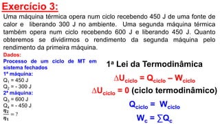 Exercício 3:
Uma máquina térmica opera num ciclo recebendo 450 J de uma fonte de
calor e liberando 300 J no ambiente. Uma segunda máquina térmica
também opera num ciclo recebendo 600 J e liberando 450 J. Quanto
obteremos se dividirmos o rendimento da segunda máquina pelo
rendimento da primeira máquina.
1a Lei da Termodinâmica
∆Uciclo = Qciclo – Wciclo
∆Uciclo = 0 (ciclo termodinâmico)
Qciclo = Wciclo
Wc = ∑Qc
Dados:
Processo de um ciclo de MT em
sistema fechados
1ª máquina:
Q1 = 450 J
Q2 = - 300 J
2ª máquina:
Q3 = 600 J
Q4 = - 450 J
𝜼 𝟐
𝜼 𝟏
= ?
 