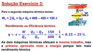 Solução Exercício 3:
Para a segunda máquina térmica temos:
Wc = ∑Qc = Q3+ Q4 = 600 – 450 = 150 J
Rendimento ou Eficiência térmico
𝜼 = 𝜺 =
𝑾
𝑸 𝟑
=
𝑸 𝟑 − 𝑸 𝟒
𝑸 𝟑
=
𝟏𝟓𝟎
𝟔𝟎𝟎
=
𝟏
𝟒
= 𝟎, 𝟐𝟓 = 𝟐𝟓 %
As dois máquinas térmicas efetuam o mesmo trabalho, mas
a primeira aproveita mais a energia porque tem mais
rendimento térmico
 