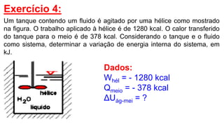 Exercício 4:
Um tanque contendo um fluido é agitado por uma hélice como mostrado
na figura. O trabalho aplicado à hélice é de 1280 kcal. O calor transferido
do tanque para o meio é de 378 kcal. Considerando o tanque e o fluido
como sistema, determinar a variação de energia interna do sistema, em
kJ.
Dados:
Whél = - 1280 kcal
Qmeio = - 378 kcal
ΔUág-mei = ?
 
