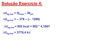 Solução Exercício 4:
∆Uág-mei = Qmeio – Whel
∆Uág-mei = – 378 – (– 1280)
∆Uág-mei = 902 kcal = 902 * 4,1867
∆Uág-mei = 3776,4 kJ
 