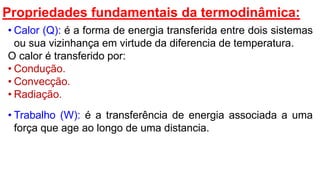Propriedades fundamentais da termodinâmica:
• Calor (Q): é a forma de energia transferida entre dois sistemas
ou sua vizinhança em virtude da diferencia de temperatura.
O calor é transferido por:
• Condução.
• Convecção.
• Radiação.
• Trabalho (W): é a transferência de energia associada a uma
força que age ao longo de uma distancia.
 